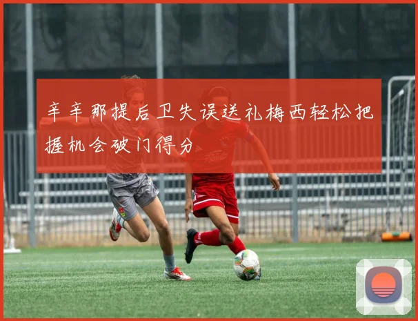 辛辛那提后卫失误送礼梅西轻松把握机会破门得分