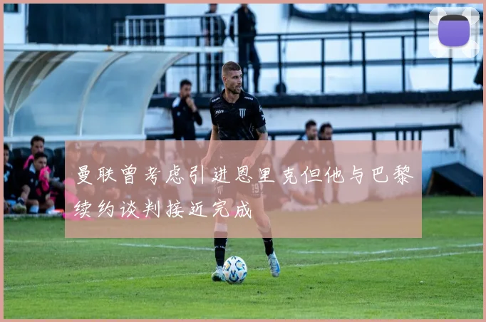 曼联曾考虑引进恩里克但他与巴黎续约谈判接近完成