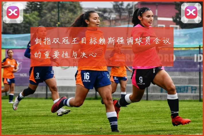剑指双冠王目标赖斯强调球员会议的重要性与决心