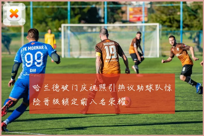 哈兰德破门庆祝照引热议助球队惊险晋级锁定前八名荣耀