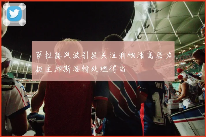 萨拉赫风波引发关注利物浦高层力挺主帅斯洛特处理得当