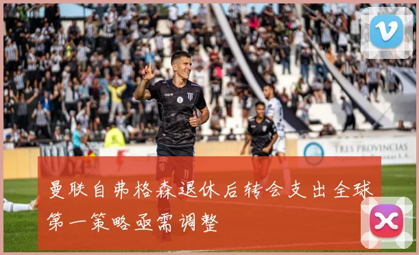曼联自弗格森退休后转会支出全球第一策略亟需调整