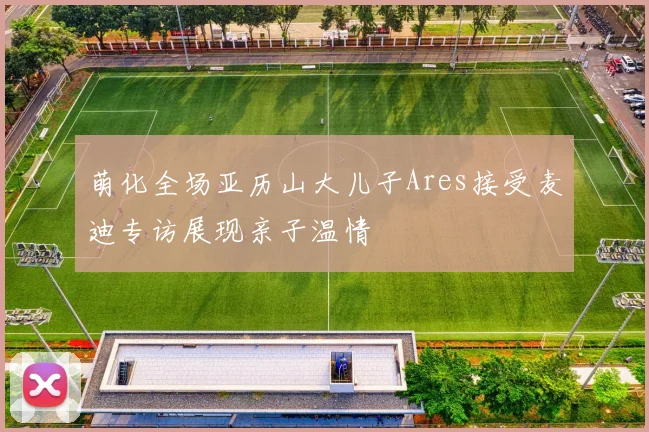 萌化全场亚历山大儿子Ares接受麦迪专访展现亲子温情