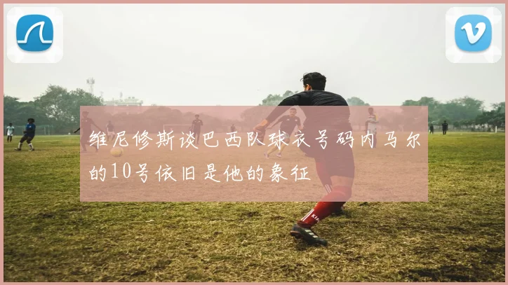 维尼修斯谈巴西队球衣号码内马尔的10号依旧是他的象征