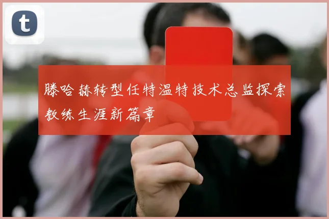 滕哈赫转型任特温特技术总监探索教练生涯新篇章