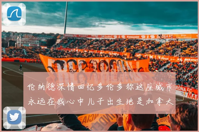 伦纳德深情回忆多伦多称这座城市永远在我心中儿子出生地是加拿大