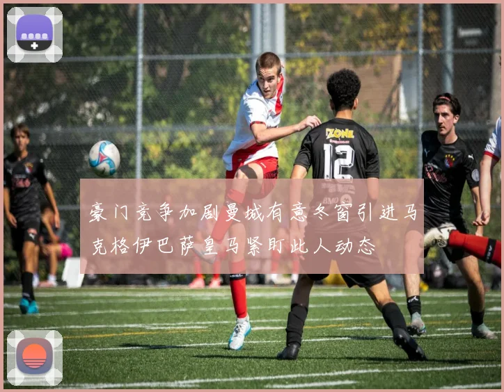 豪门竞争加剧曼城有意冬窗引进马克格伊巴萨皇马紧盯此人动态