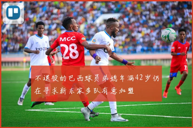 不退役的巴西球员弟媳年满42岁仍在寻求新东家多队有意加盟