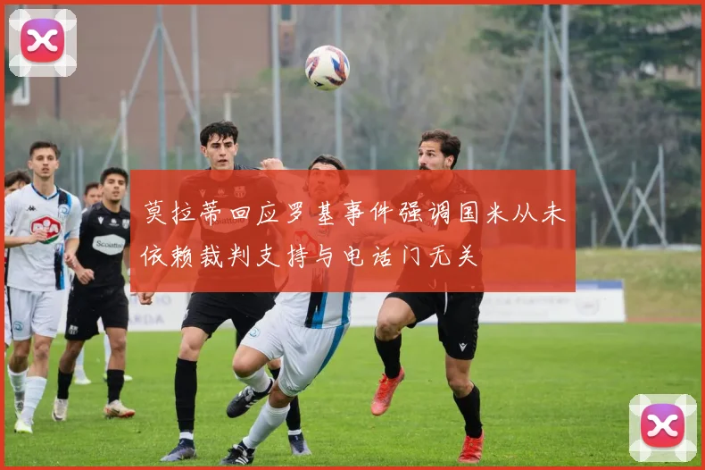 莫拉蒂回应罗基事件强调国米从未依赖裁判支持与电话门无关