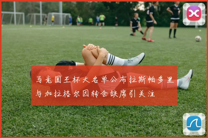 马竞国王杯大名单公布拉斯帕多里与加拉格尔因转会缺席引关注